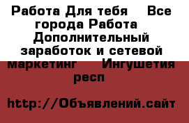 Работа Для тебя  - Все города Работа » Дополнительный заработок и сетевой маркетинг   . Ингушетия респ.